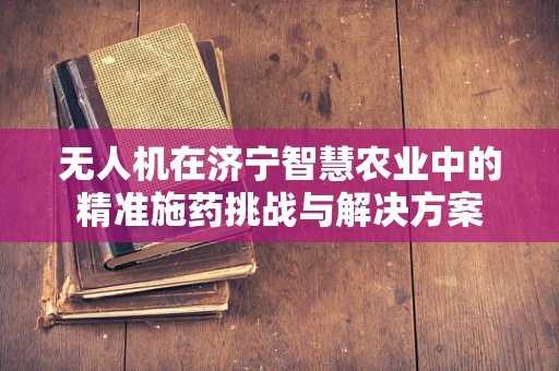 无人机在济宁智慧农业中的精准施药挑战与解决方案