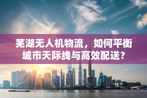 芜湖无人机物流，如何平衡城市天际线与高效配送？