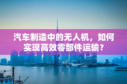 汽车制造中的无人机，如何实现高效零部件运输？