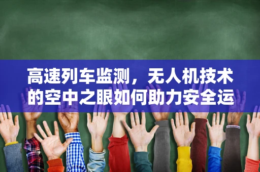 高速列车监测，无人机技术的空中之眼如何助力安全运维？