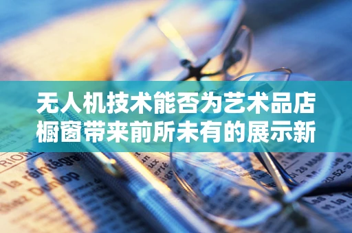 无人机技术能否为艺术品店橱窗带来前所未有的展示新维度？