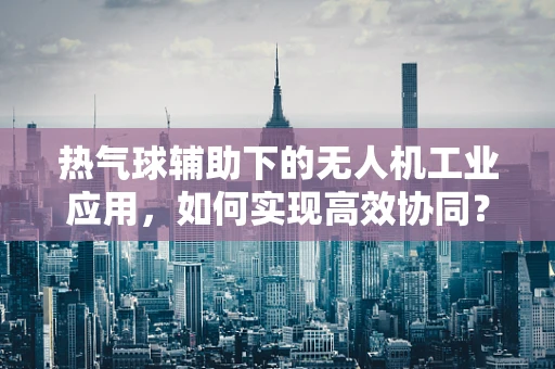 热气球辅助下的无人机工业应用，如何实现高效协同？