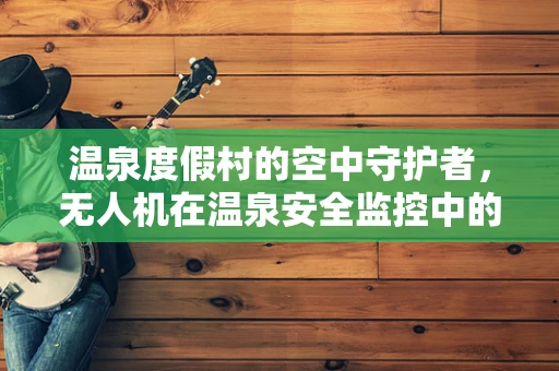 温泉度假村的空中守护者，无人机在温泉安全监控中的应用挑战