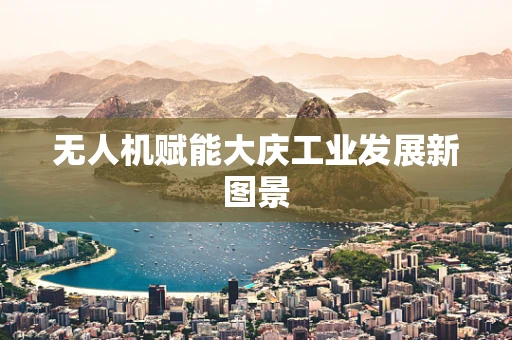 无人机赋能大庆工业发展新图景
