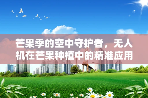 芒果季的空中守护者，无人机在芒果种植中的精准应用挑战