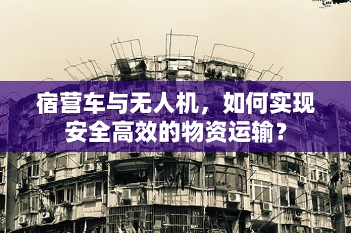 宿营车与无人机，如何实现安全高效的物资运输？