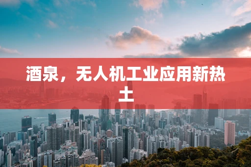 酒泉，无人机工业应用新热土