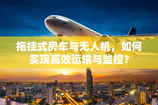 拖挂式房车与无人机，如何实现高效运输与监控？