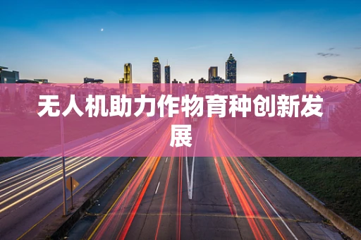 无人机助力作物育种创新发展