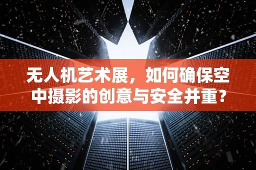 无人机艺术展，如何确保空中摄影的创意与安全并重？