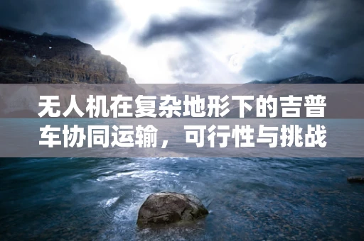 无人机在复杂地形下的吉普车协同运输，可行性与挑战？