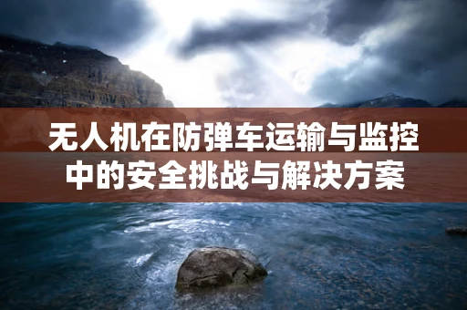 无人机在防弹车运输与监控中的安全挑战与解决方案