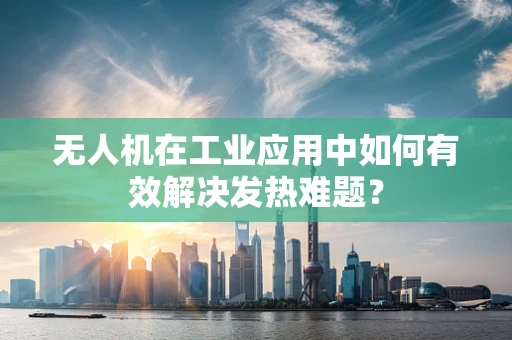 无人机在工业应用中如何有效解决发热难题？