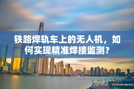 铁路焊轨车上的无人机，如何实现精准焊接监测？