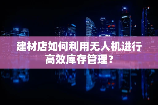 建材店如何利用无人机进行高效库存管理？