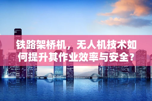 铁路架桥机，无人机技术如何提升其作业效率与安全？
