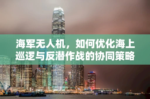 海军无人机，如何优化海上巡逻与反潜作战的协同策略？