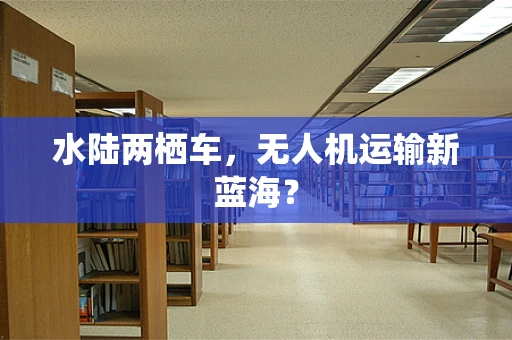 水陆两栖车，无人机运输新蓝海？
