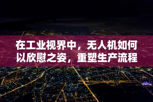 在工业视界中，无人机如何以欣慰之姿，重塑生产流程的未来？