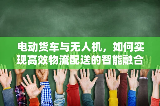 电动货车与无人机，如何实现高效物流配送的智能融合？