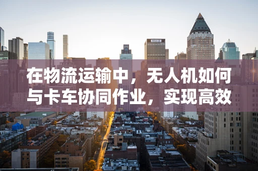 在物流运输中，无人机如何与卡车协同作业，实现高效物流？