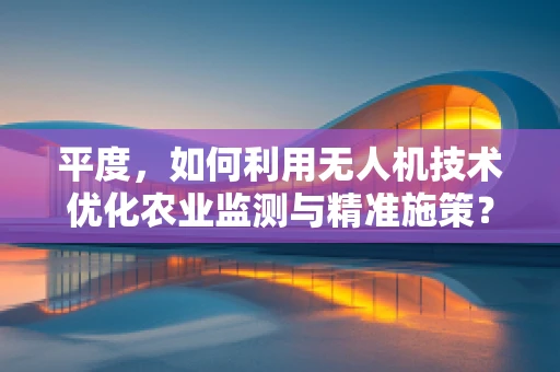 平度，如何利用无人机技术优化农业监测与精准施策？