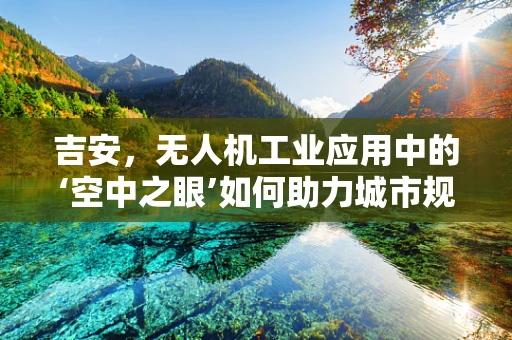 吉安，无人机工业应用中的‘空中之眼’如何助力城市规划？