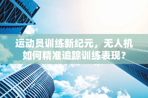 运动员训练新纪元，无人机如何精准追踪训练表现？