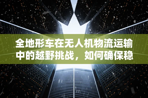 全地形车在无人机物流运输中的越野挑战，如何确保稳定与效率？