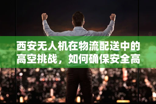 西安无人机在物流配送中的高空挑战，如何确保安全高效穿越城市天际线？