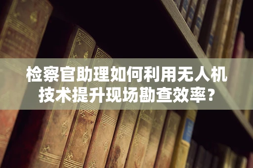 检察官助理如何利用无人机技术提升现场勘查效率？