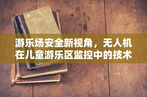 游乐场安全新视角，无人机在儿童游乐区监控中的技术挑战与解决方案