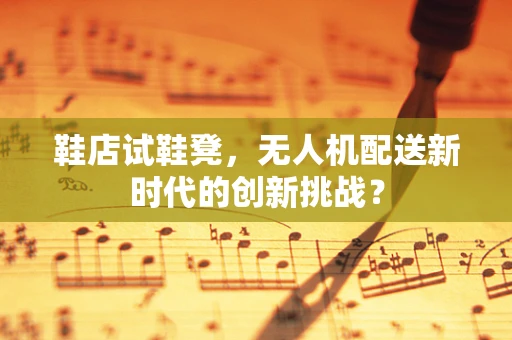 鞋店试鞋凳，无人机配送新时代的创新挑战？