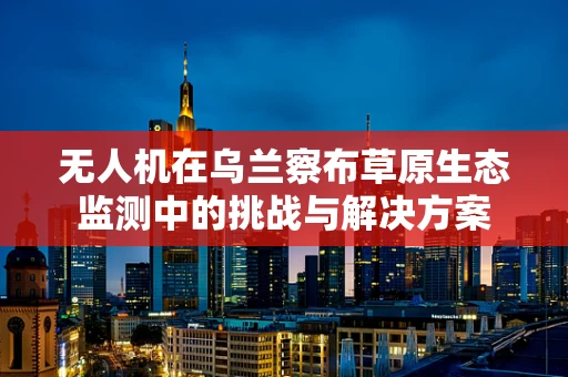 无人机在乌兰察布草原生态监测中的挑战与解决方案