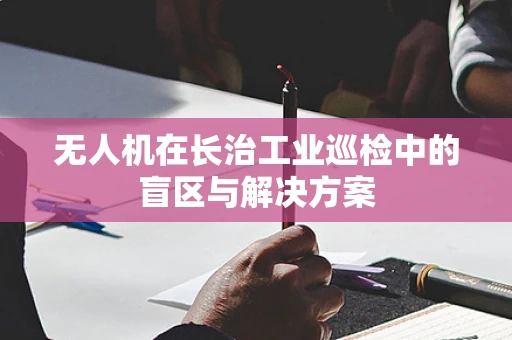 无人机在长治工业巡检中的盲区与解决方案