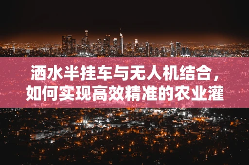 洒水半挂车与无人机结合，如何实现高效精准的农业灌溉？