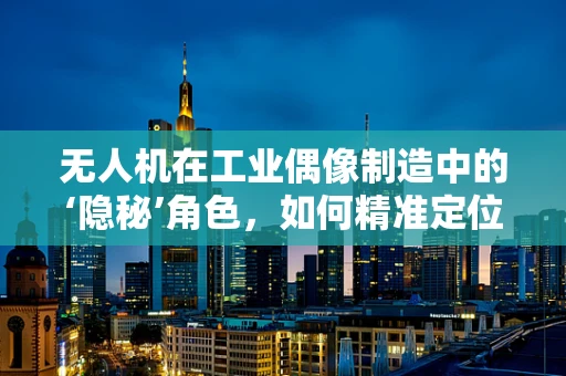 无人机在工业偶像制造中的‘隐秘’角色，如何精准定位与高效传播？