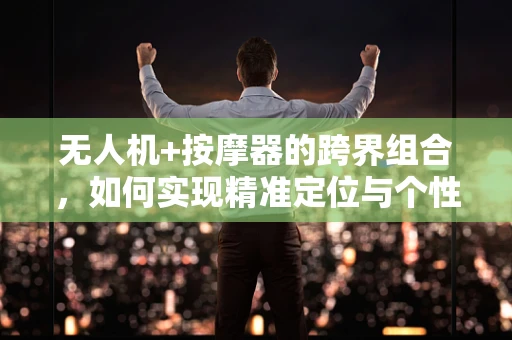 无人机+按摩器的跨界组合，如何实现精准定位与个性化服务？