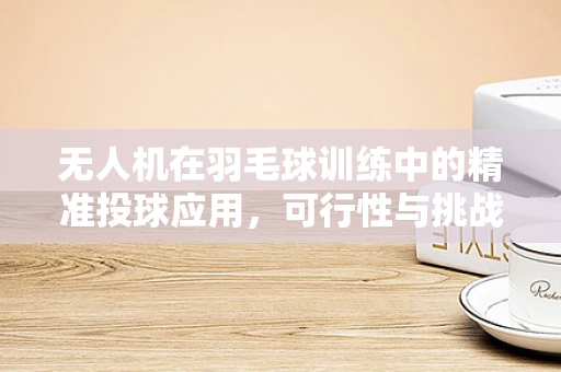 无人机在羽毛球训练中的精准投球应用，可行性与挑战何在？
