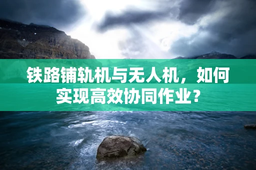 铁路铺轨机与无人机，如何实现高效协同作业？
