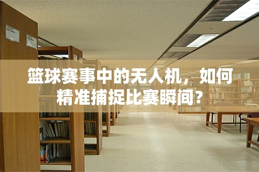 篮球赛事中的无人机，如何精准捕捉比赛瞬间？