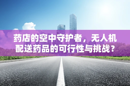 药店的空中守护者，无人机配送药品的可行性与挑战？