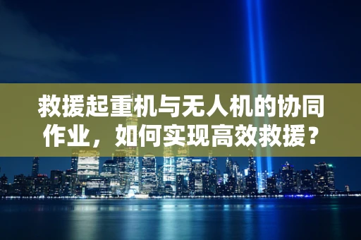 救援起重机与无人机的协同作业，如何实现高效救援？