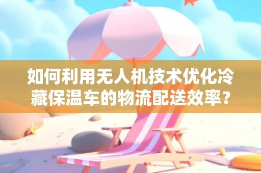 如何利用无人机技术优化冷藏保温车的物流配送效率？