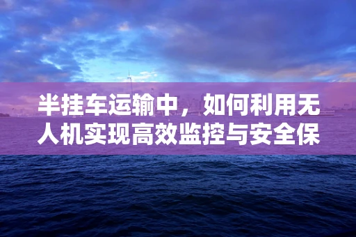 半挂车运输中，如何利用无人机实现高效监控与安全保障？