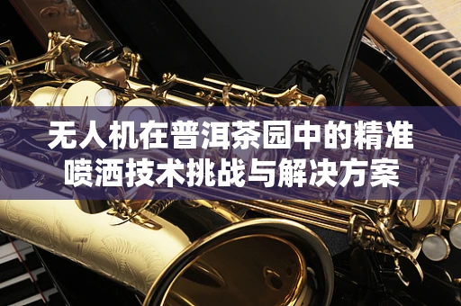 无人机在普洱茶园中的精准喷洒技术挑战与解决方案