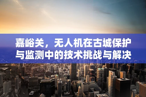 嘉峪关，无人机在古城保护与监测中的技术挑战与解决方案？