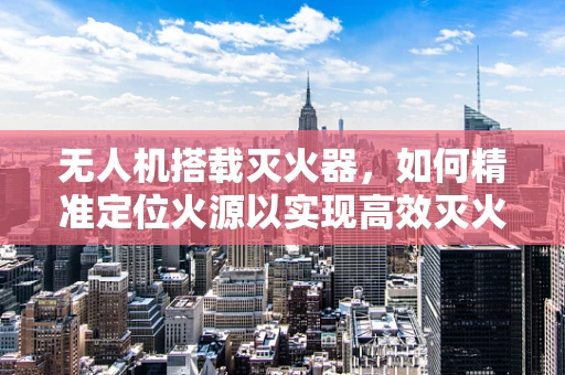 无人机搭载灭火器，如何精准定位火源以实现高效灭火？