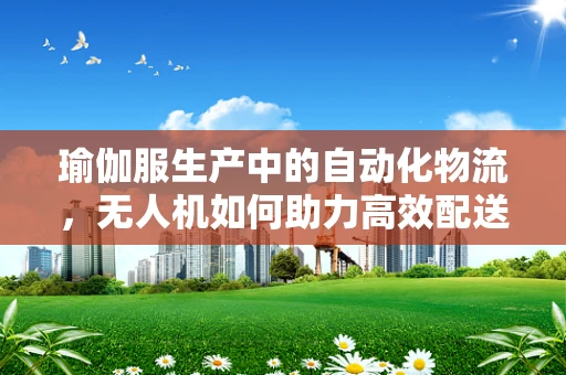 瑜伽服生产中的自动化物流，无人机如何助力高效配送？