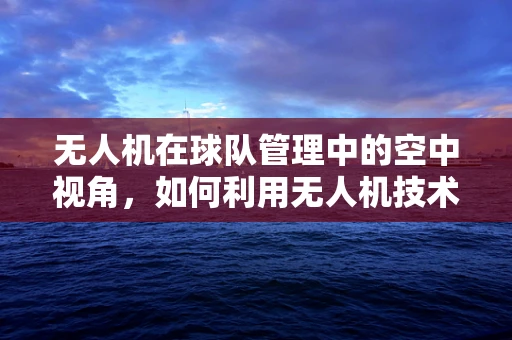 无人机在球队管理中的空中视角，如何利用无人机技术优化球队训练与场地监控？
